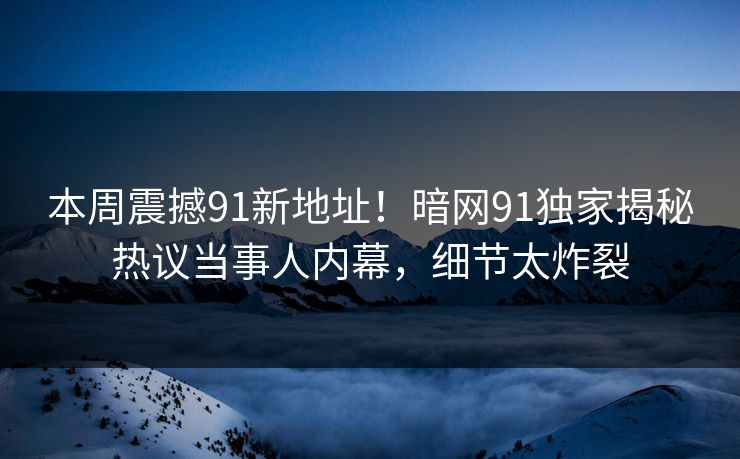 本周震撼91新地址！暗网91独家揭秘热议当事人内幕，细节太炸裂