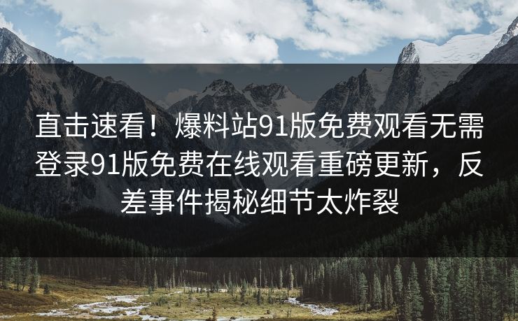 直击速看！爆料站91版免费观看无需登录91版免费在线观看重磅更新，反差事件揭秘细节太炸裂