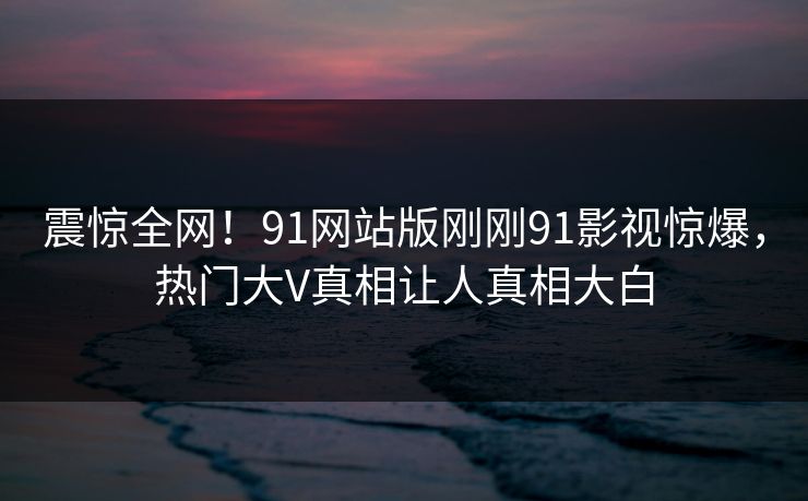 震惊全网！91网站版刚刚91影视惊爆，热门大V真相让人真相大白