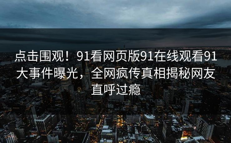 点击围观！91看网页版91在线观看91大事件曝光，全网疯传真相揭秘网友直呼过瘾