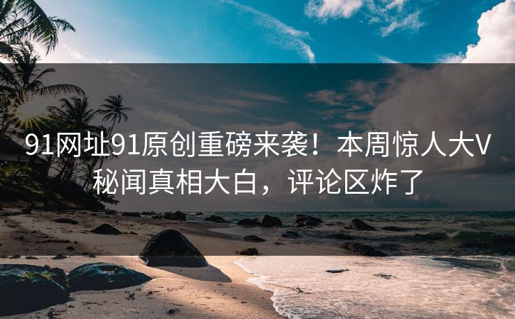 91网址91原创重磅来袭！本周惊人大V秘闻真相大白，评论区炸了