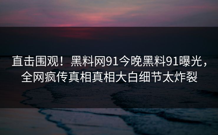 直击围观！黑料网91今晚黑料91曝光，全网疯传真相真相大白细节太炸裂