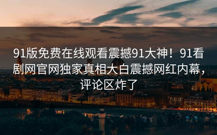 91版免费在线观看震撼91大神！91看剧网官网独家真相大白震撼网红内幕，评论区炸了