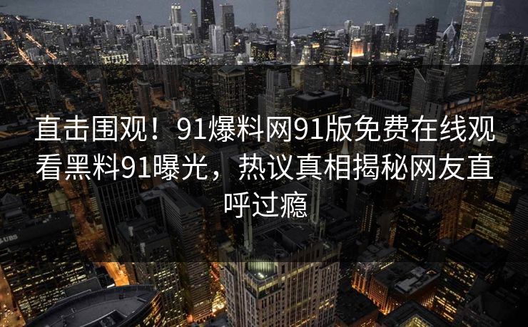 直击围观！91爆料网91版免费在线观看黑料91曝光，热议真相揭秘网友直呼过瘾