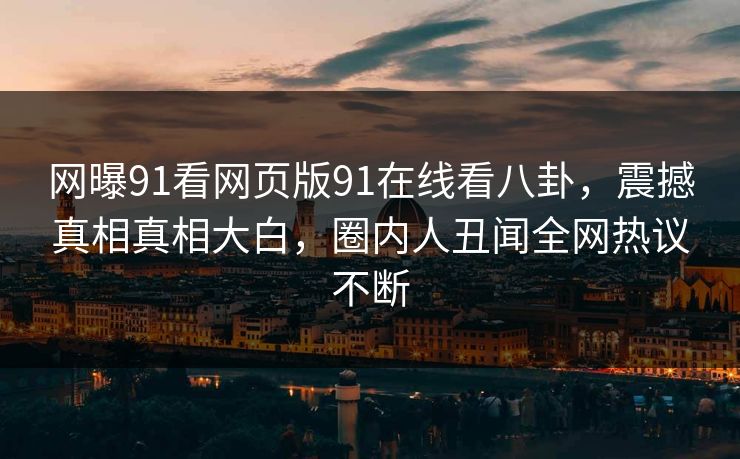 网曝91看网页版91在线看八卦，震撼真相真相大白，圈内人丑闻全网热议不断