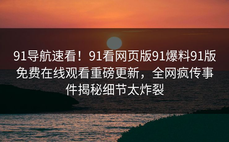 91导航速看！91看网页版91爆料91版免费在线观看重磅更新，全网疯传事件揭秘细节太炸裂
