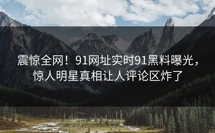 震惊全网！91网址实时91黑料曝光，惊人明星真相让人评论区炸了