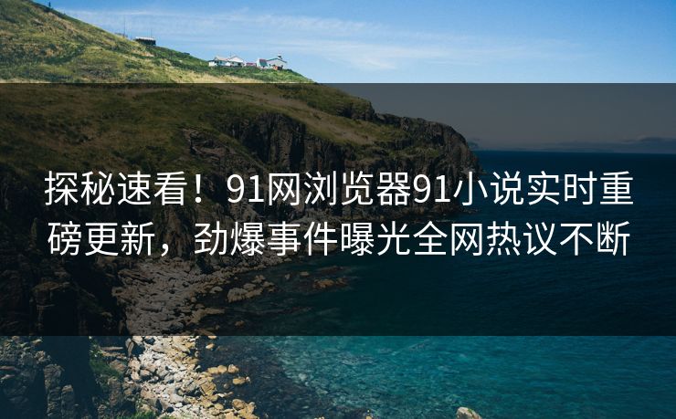 探秘速看！91网浏览器91小说实时重磅更新，劲爆事件曝光全网热议不断