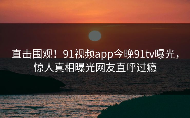 直击围观！91视频app今晚91tv曝光，惊人真相曝光网友直呼过瘾