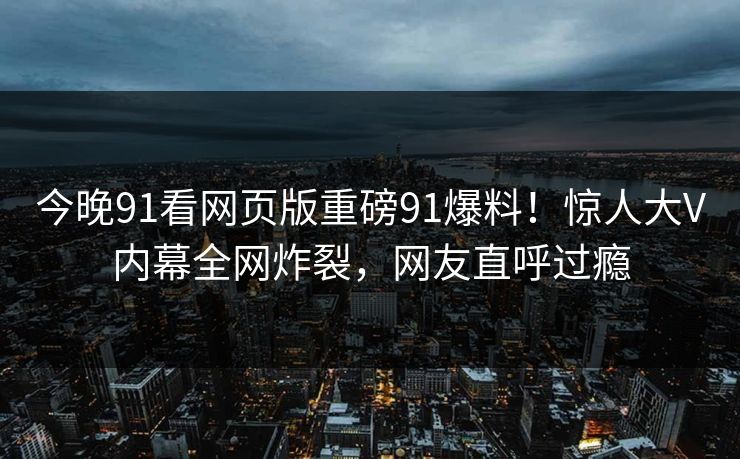 今晚91看网页版重磅91爆料！惊人大V内幕全网炸裂，网友直呼过瘾