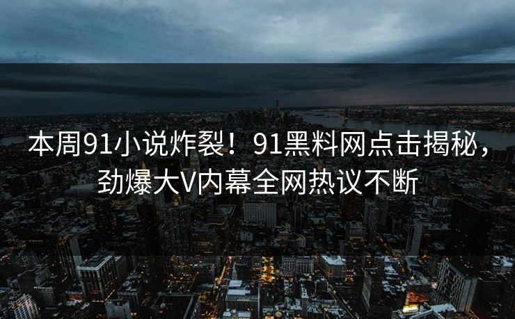 本周91小说炸裂！91黑料网点击揭秘，劲爆大V内幕全网热议不断