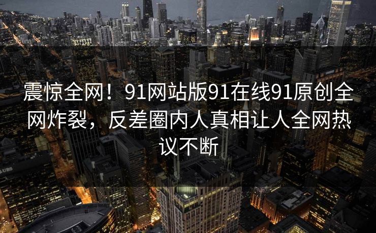 震惊全网！91网站版91在线91原创全网炸裂，反差圈内人真相让人全网热议不断