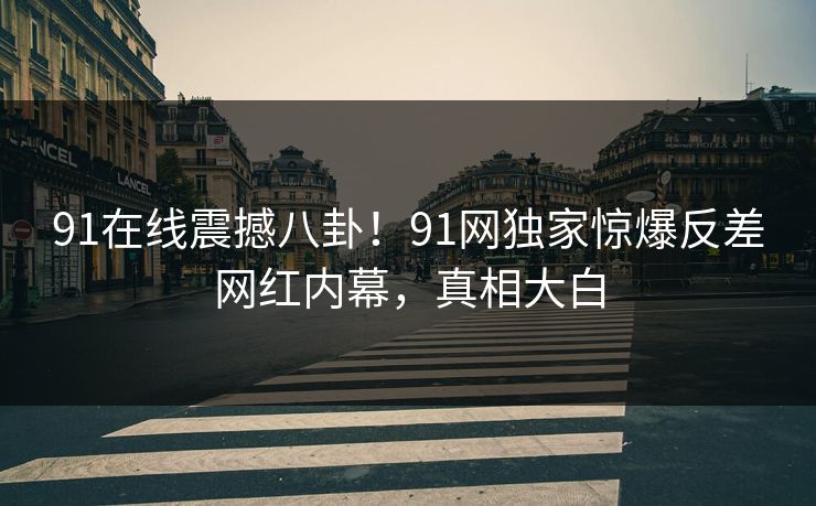 91在线震撼八卦！91网独家惊爆反差网红内幕，真相大白