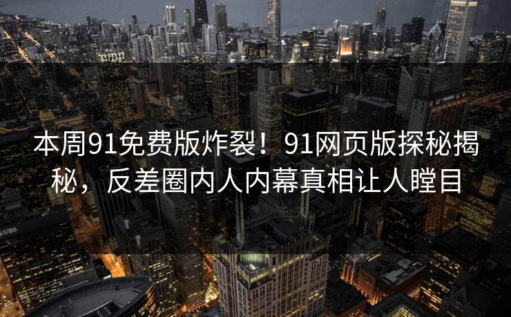 本周91免费版炸裂！91网页版探秘揭秘，反差圈内人内幕真相让人瞠目