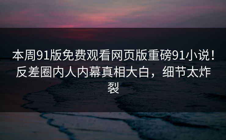 本周91版免费观看网页版重磅91小说！反差圈内人内幕真相大白，细节太炸裂