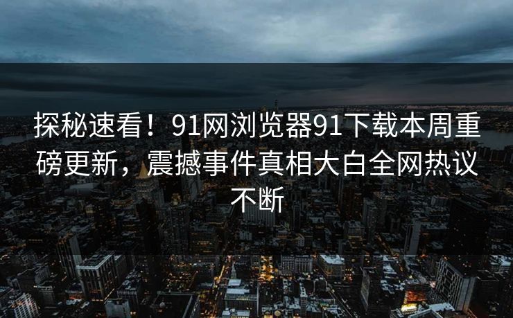 探秘速看！91网浏览器91下载本周重磅更新，震撼事件真相大白全网热议不断
