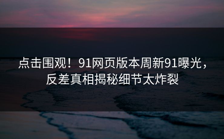 点击围观！91网页版本周新91曝光，反差真相揭秘细节太炸裂