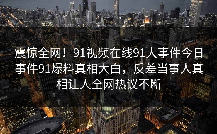 震惊全网！91视频在线91大事件今日事件91爆料真相大白，反差当事人真相让人全网热议不断