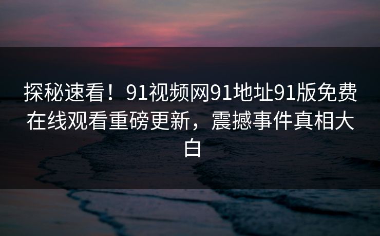 探秘速看！91视频网91地址91版免费在线观看重磅更新，震撼事件真相大白