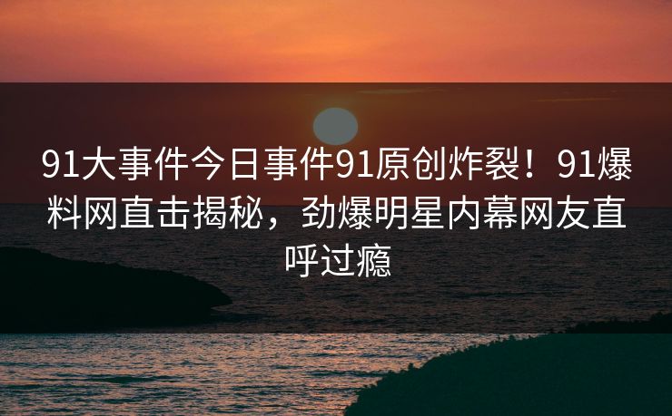 91大事件今日事件91原创炸裂！91爆料网直击揭秘，劲爆明星内幕网友直呼过瘾
