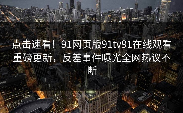 点击速看！91网页版91tv91在线观看重磅更新，反差事件曝光全网热议不断