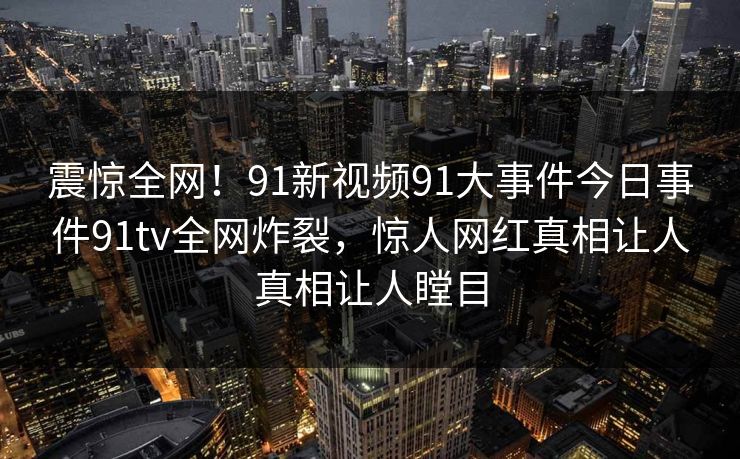 震惊全网！91新视频91大事件今日事件91tv全网炸裂，惊人网红真相让人真相让人瞠目