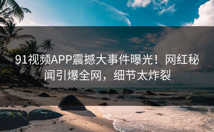 91视频APP震撼大事件曝光！网红秘闻引爆全网，细节太炸裂