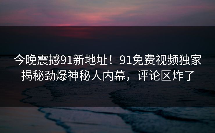 今晚震撼91新地址！91免费视频独家揭秘劲爆神秘人内幕，评论区炸了