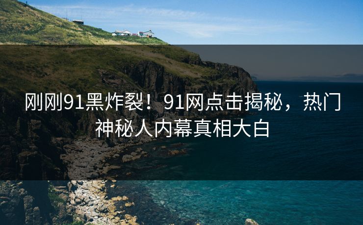 刚刚91黑炸裂！91网点击揭秘，热门神秘人内幕真相大白