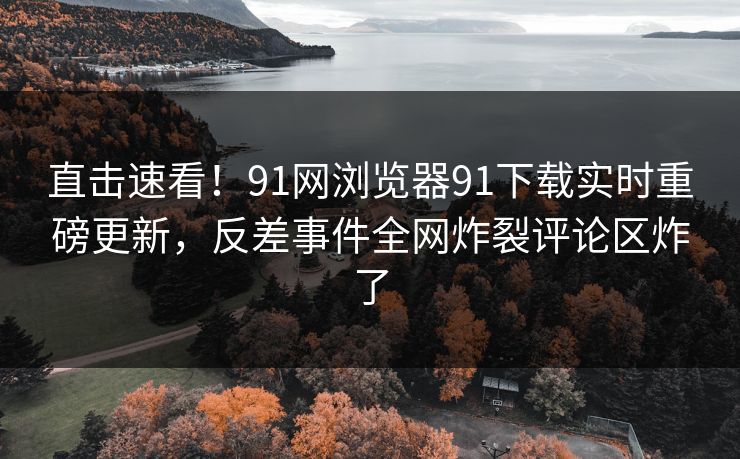 直击速看！91网浏览器91下载实时重磅更新，反差事件全网炸裂评论区炸了