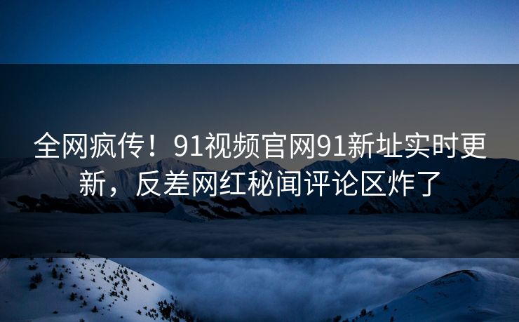 全网疯传！91视频官网91新址实时更新，反差网红秘闻评论区炸了