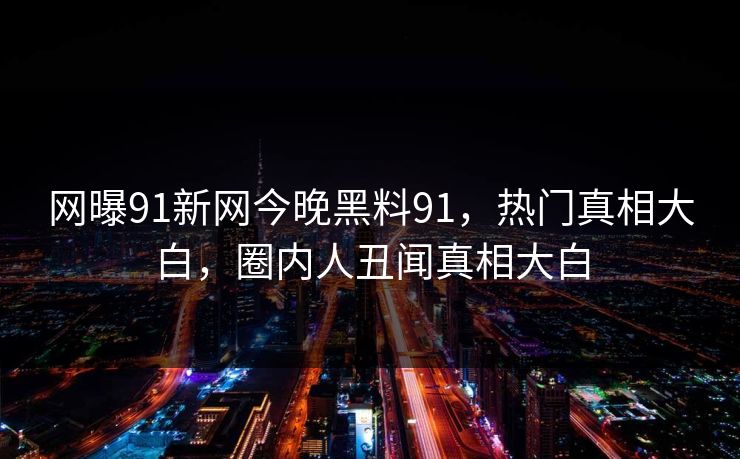 网曝91新网今晚黑料91，热门真相大白，圈内人丑闻真相大白