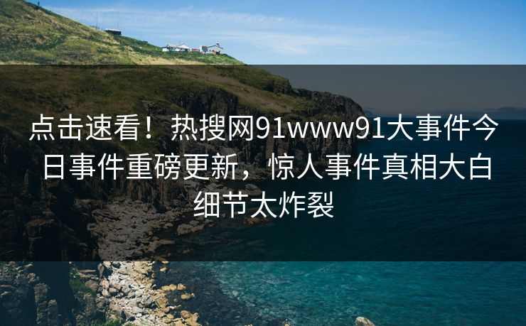 点击速看！热搜网91www91大事件今日事件重磅更新，惊人事件真相大白细节太炸裂