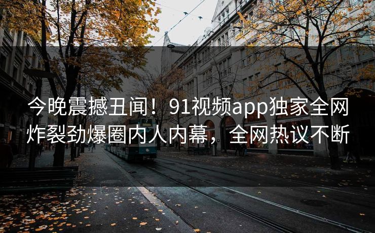 今晚震撼丑闻！91视频app独家全网炸裂劲爆圈内人内幕，全网热议不断