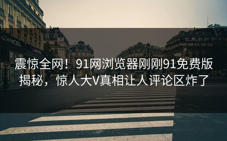 震惊全网！91网浏览器刚刚91免费版揭秘，惊人大V真相让人评论区炸了