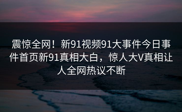 震惊全网！新91视频91大事件今日事件首页新91真相大白，惊人大V真相让人全网热议不断