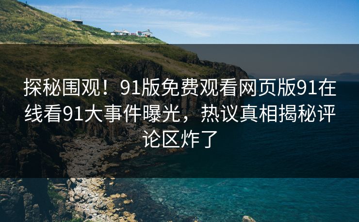 探秘围观！91版免费观看网页版91在线看91大事件曝光，热议真相揭秘评论区炸了