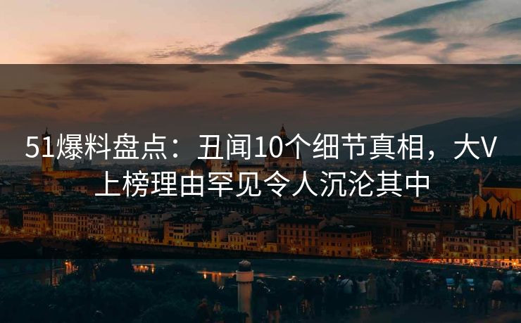 51爆料盘点：丑闻10个细节真相，大V上榜理由罕见令人沉沦其中