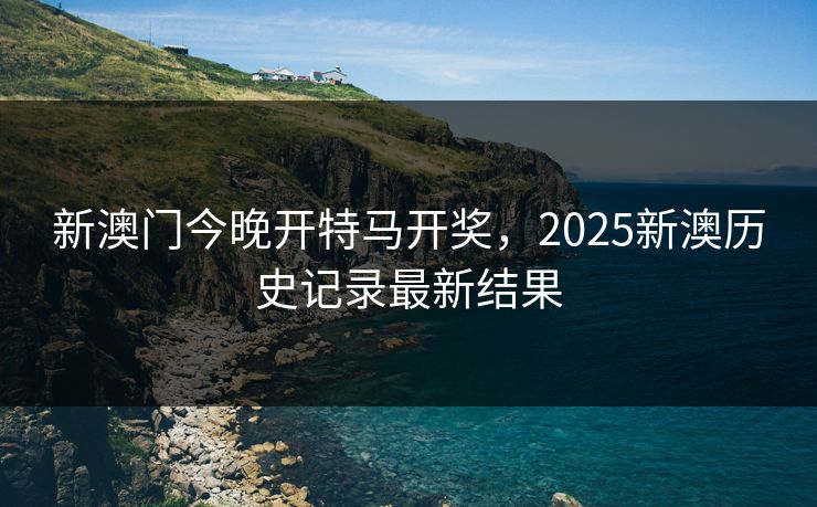 新澳门今晚开特马开奖,2025新澳历史记录最新结果 新澳门今晚开特马开奖,2025新澳历史记录最新结果