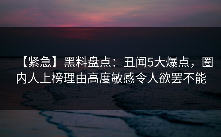 【紧急】黑料盘点:丑闻5大爆点,圈内人上榜理由高度敏感令人欲罢不能 【紧急】黑料盘点:丑闻5大爆点,圈内人上榜理由高度敏感令人欲罢不能