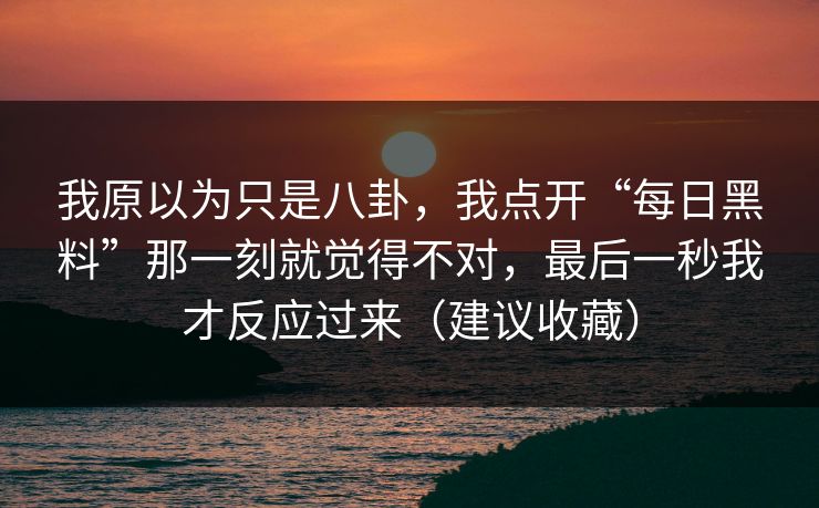 我原以为只是八卦，我点开“每日黑料”那一刻就觉得不对，最后一秒我才反应过来（建议收藏）