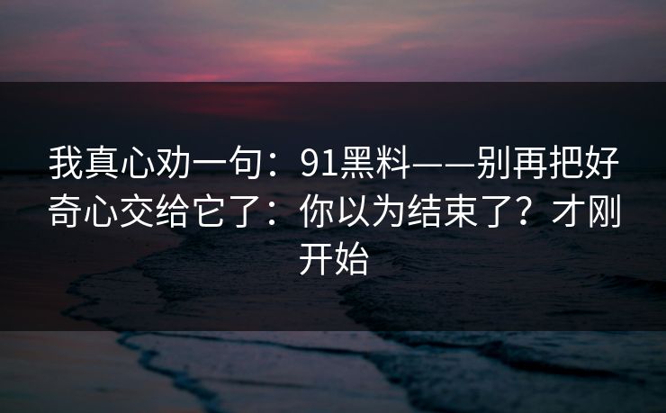 我真心劝一句:91黑料——别再把好奇心交给它了:你以为结束了?才刚开始 我真心劝一句:91黑料——别再把好奇心交给它了:你以为结束了?才刚开始
