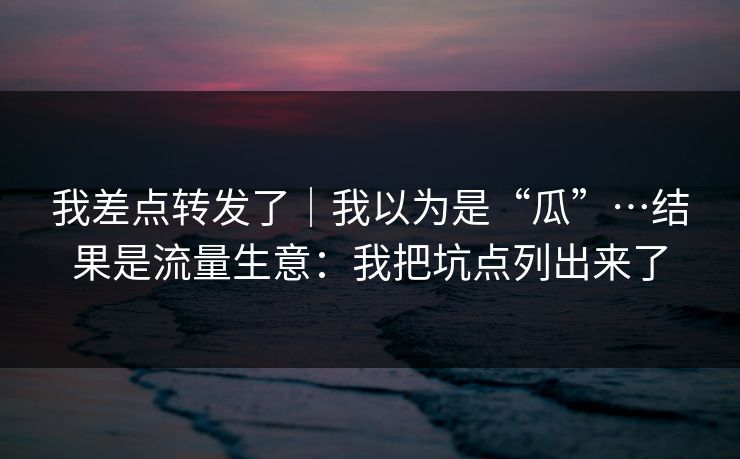 我差点转发了|我以为是“瓜”…结果是流量生意:我把坑点列出来了 我差点转发了|我以为是“瓜”…结果是流量生意:我把坑点列出来了