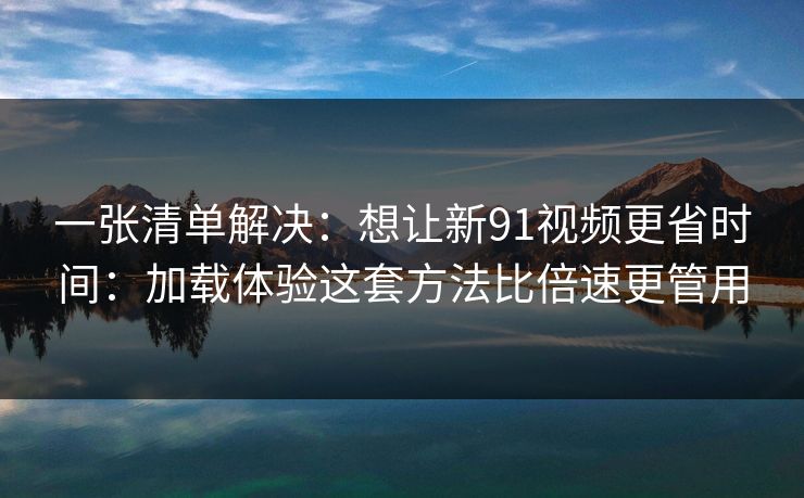 一张清单解决:想让新91视频更省时间:加载体验这套方法比倍速更管用 一张清单解决:想让新91视频更省时间:加载体验这套方法比倍速更管用
