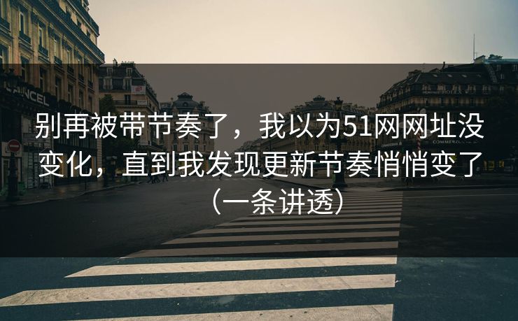 别再被带节奏了，我以为51网网址没变化，直到我发现更新节奏悄悄变了（一条讲透）