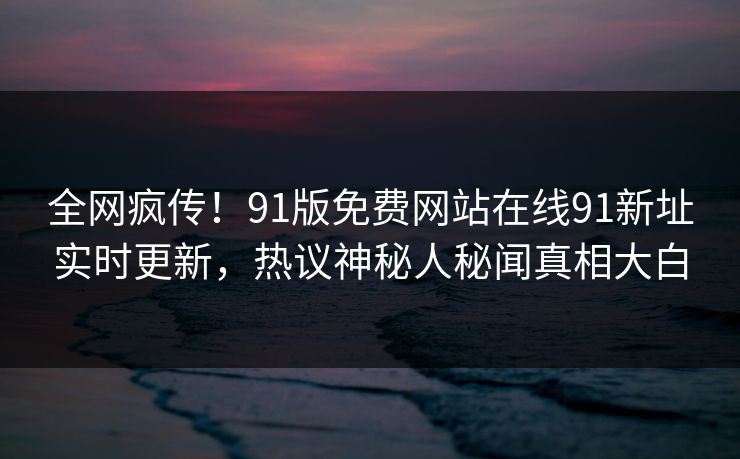 全网疯传！91版免费网站在线91新址实时更新，热议神秘人秘闻真相大白