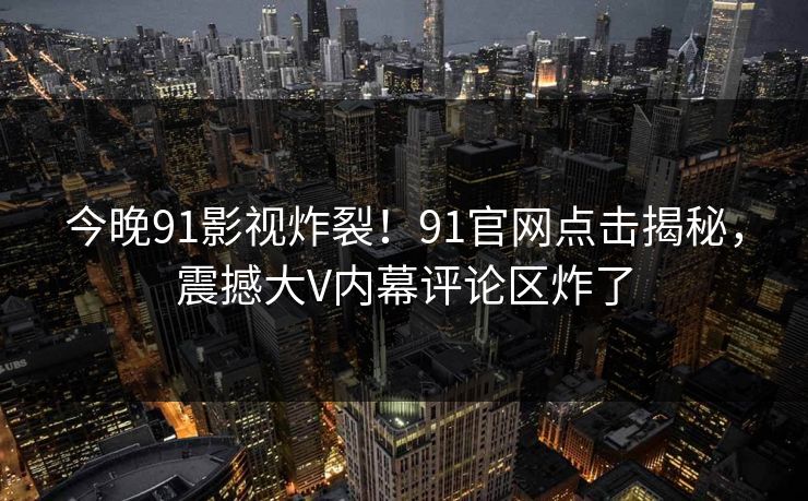 今晚91影视炸裂！91官网点击揭秘，震撼大V内幕评论区炸了