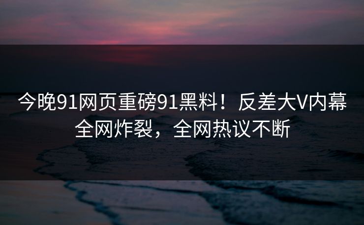 今晚91网页重磅91黑料！反差大V内幕全网炸裂，全网热议不断