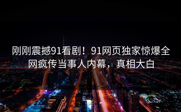 刚刚震撼91看剧！91网页独家惊爆全网疯传当事人内幕，真相大白