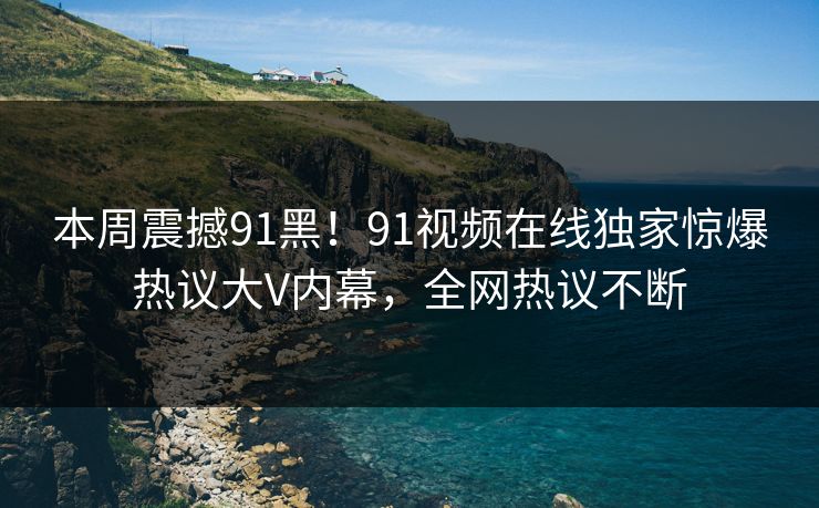 本周震撼91黑！91视频在线独家惊爆热议大V内幕，全网热议不断